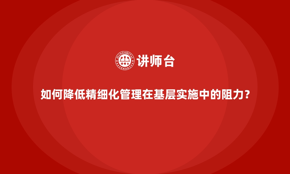 如何降低精细化管理在基层实施中的阻力？