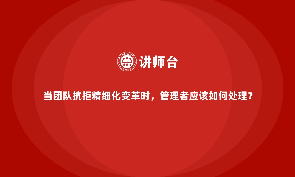 当团队抗拒精细化变革时，管理者应该如何处理？