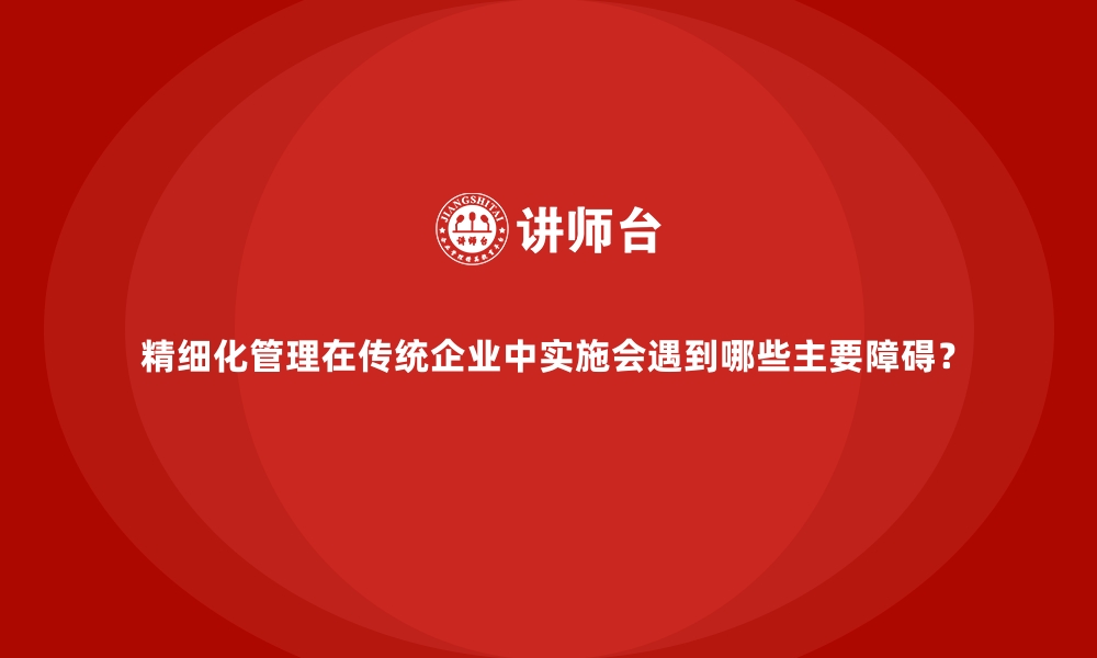 文章精细化管理在传统企业中实施会遇到哪些主要障碍？的缩略图