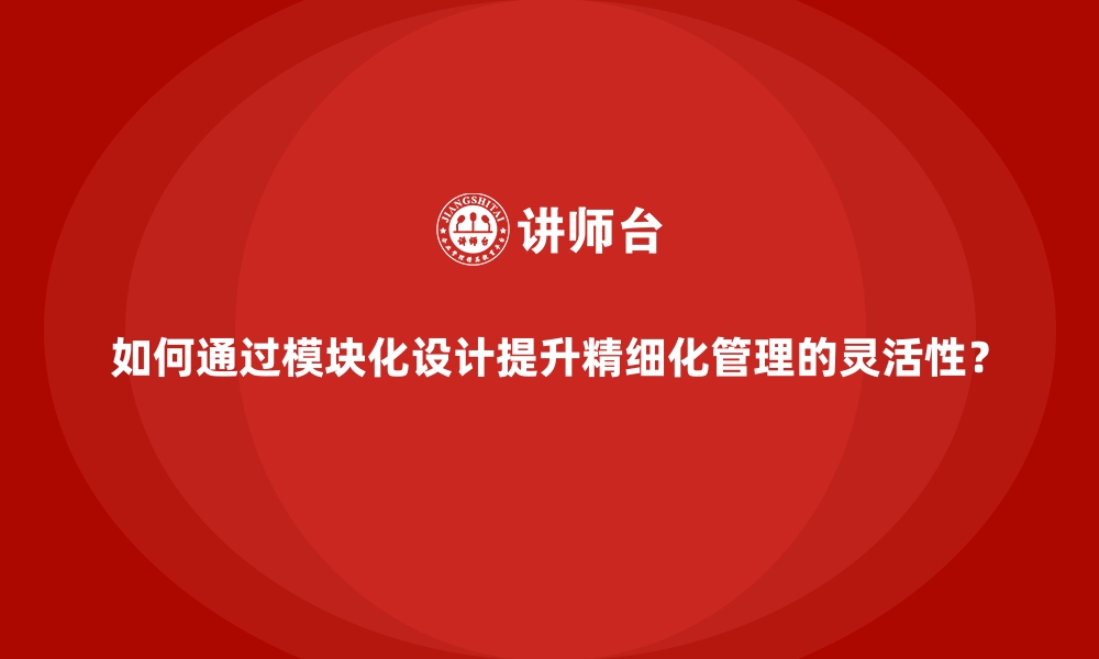 文章如何通过模块化设计提升精细化管理的灵活性？的缩略图