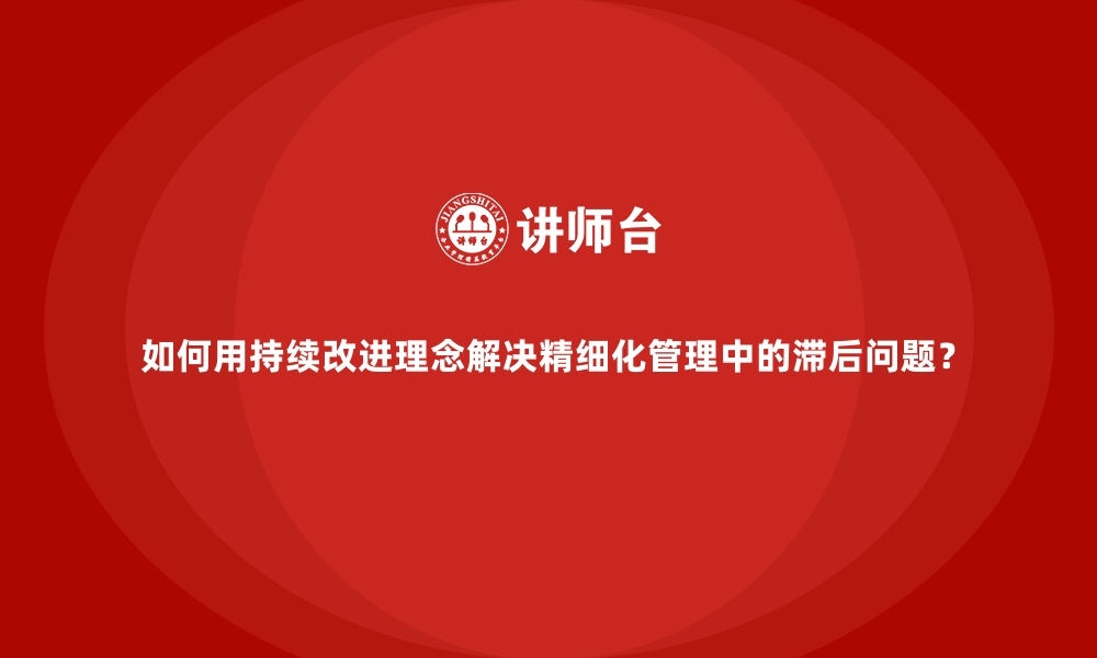 如何用持续改进理念解决精细化管理中的滞后问题？