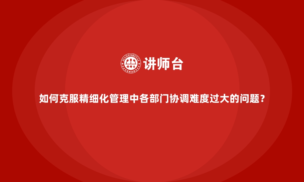 文章如何克服精细化管理中各部门协调难度过大的问题？的缩略图