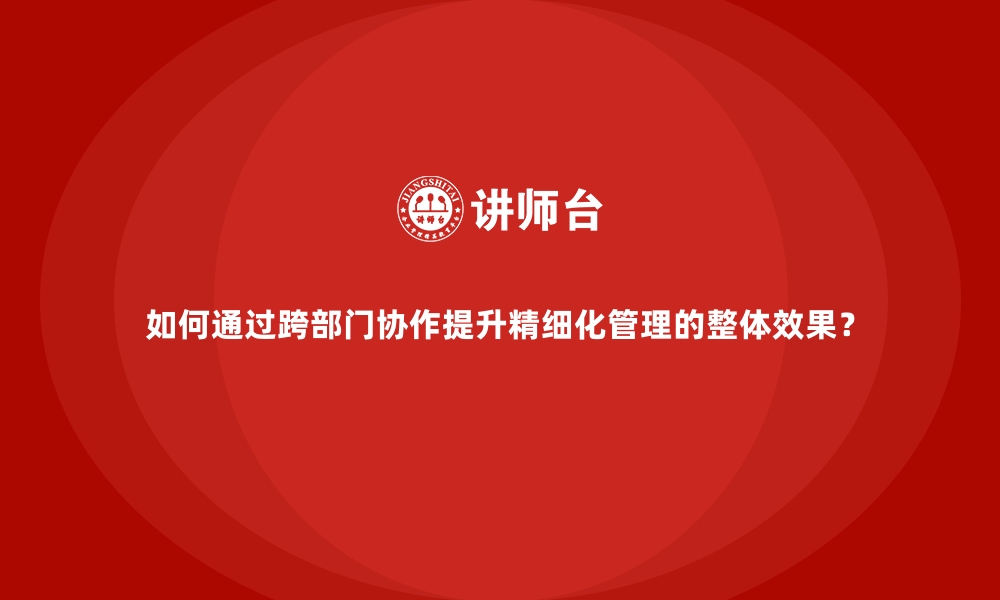 文章如何通过跨部门协作提升精细化管理的整体效果？的缩略图