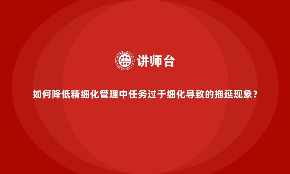 如何降低精细化管理中任务过于细化导致的拖延现象？