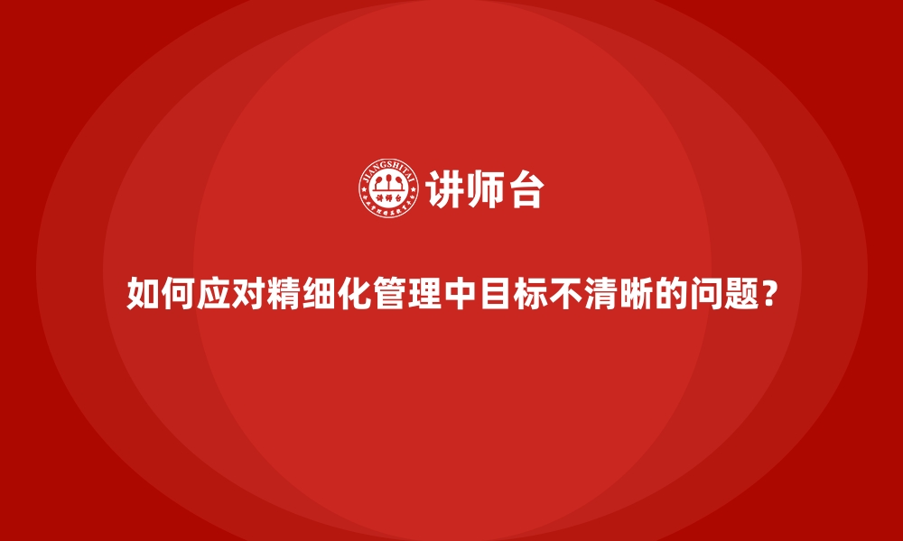 文章如何应对精细化管理中目标不清晰的问题？的缩略图