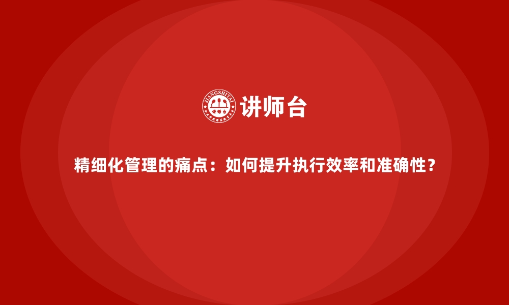 精细化管理的痛点：如何提升执行效率和准确性？