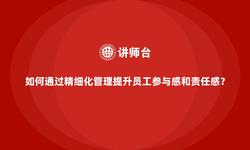 如何通过精细化管理提升员工参与感和责任感？