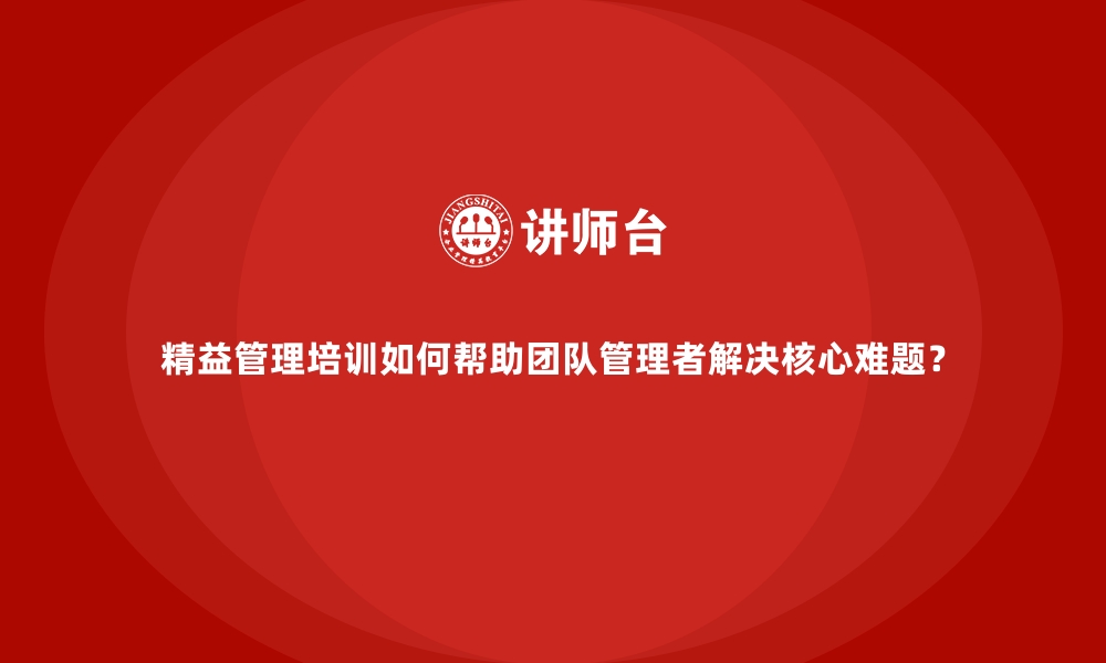 文章精益管理培训如何帮助团队管理者解决核心难题？的缩略图