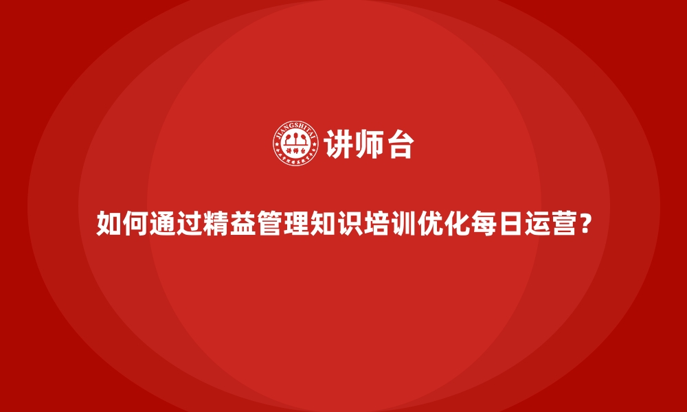 文章如何通过精益管理知识培训优化每日运营？的缩略图