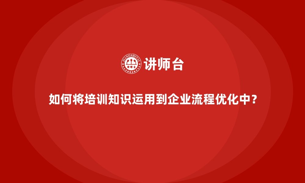 如何将培训知识运用到企业流程优化中？