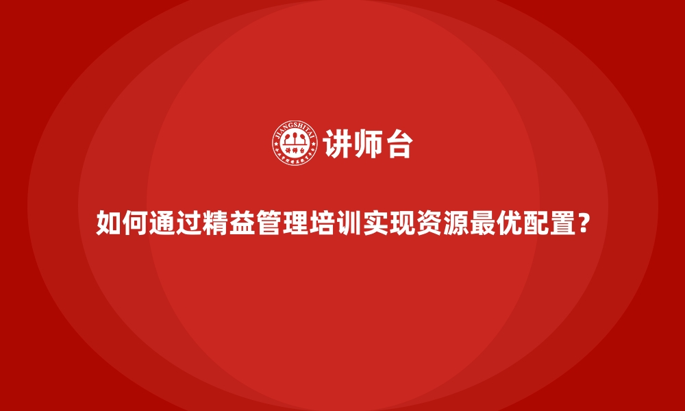 如何通过精益管理培训实现资源最优配置？