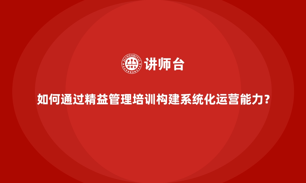 文章如何通过精益管理培训构建系统化运营能力？的缩略图