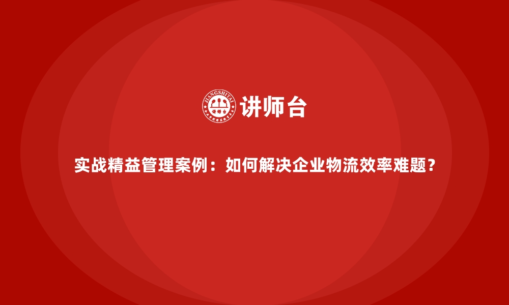 文章实战精益管理案例：如何解决企业物流效率难题？的缩略图