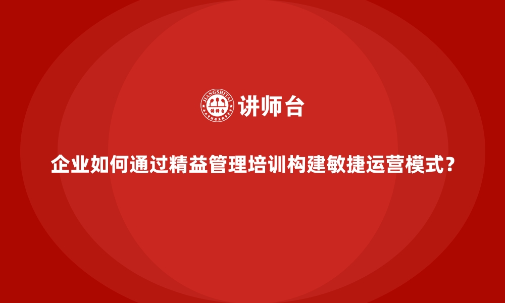 文章企业如何通过精益管理培训构建敏捷运营模式？的缩略图