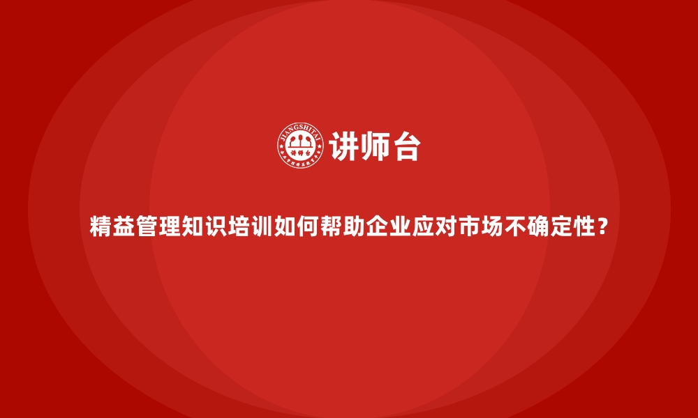 精益管理知识培训如何帮助企业应对市场不确定性？