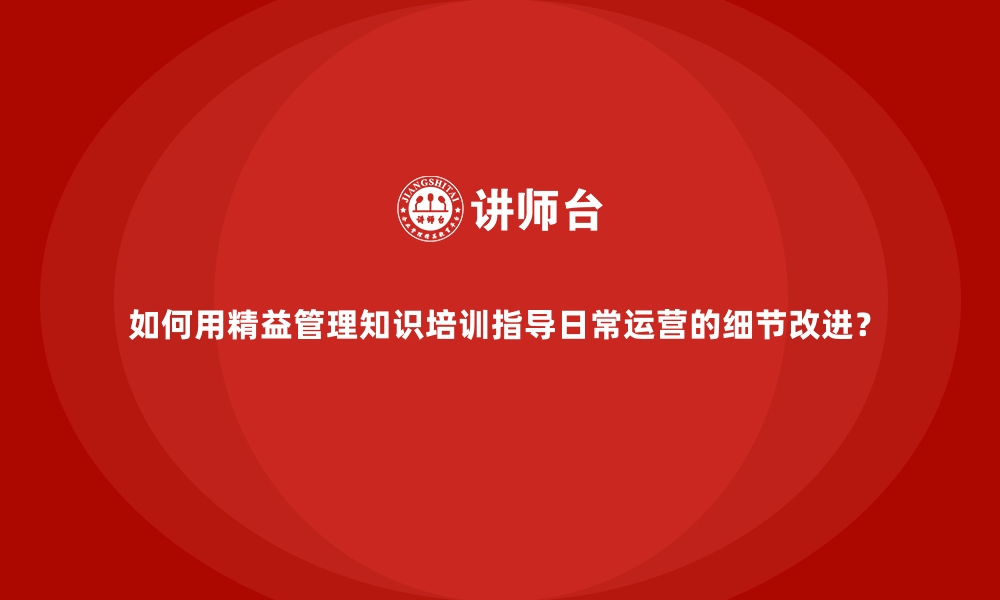 如何用精益管理知识培训指导日常运营的细节改进？