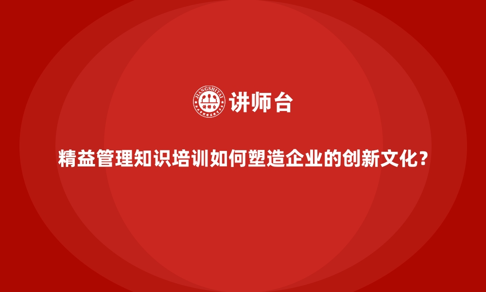 精益管理知识培训如何塑造企业的创新文化？