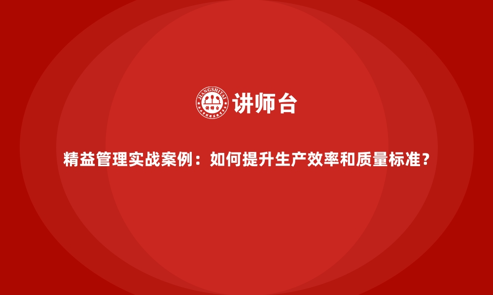 精益管理实战案例：如何提升生产效率和质量标准？