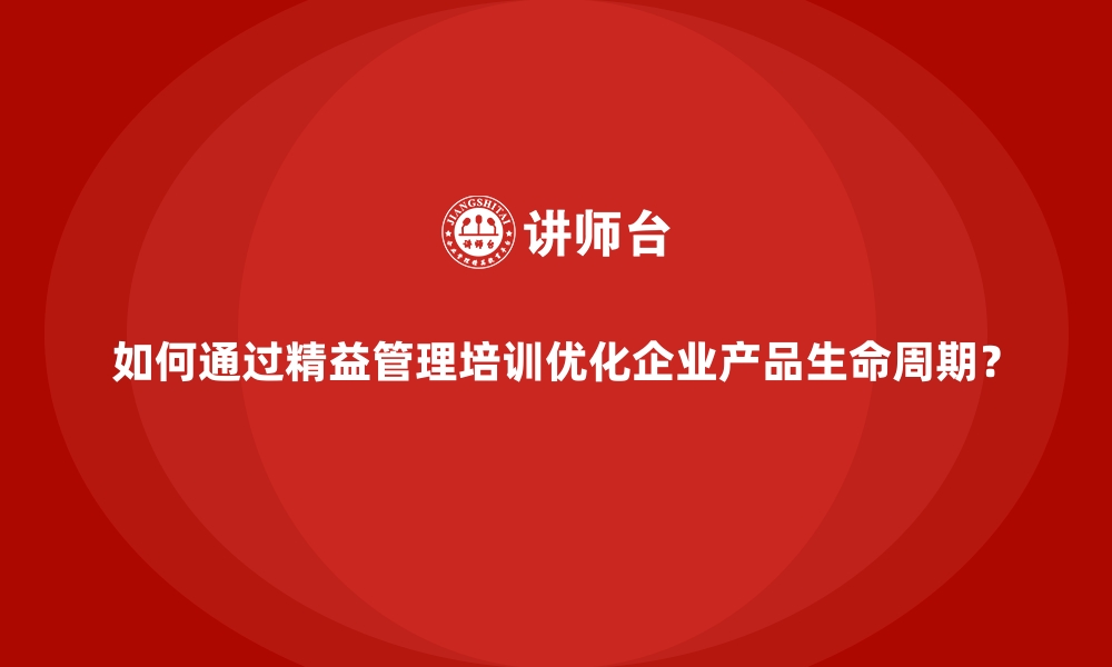 如何通过精益管理培训优化企业产品生命周期？