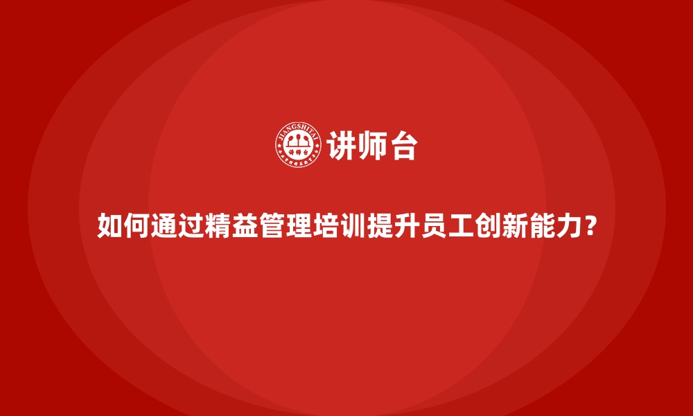 文章如何通过精益管理培训提升员工创新能力？的缩略图