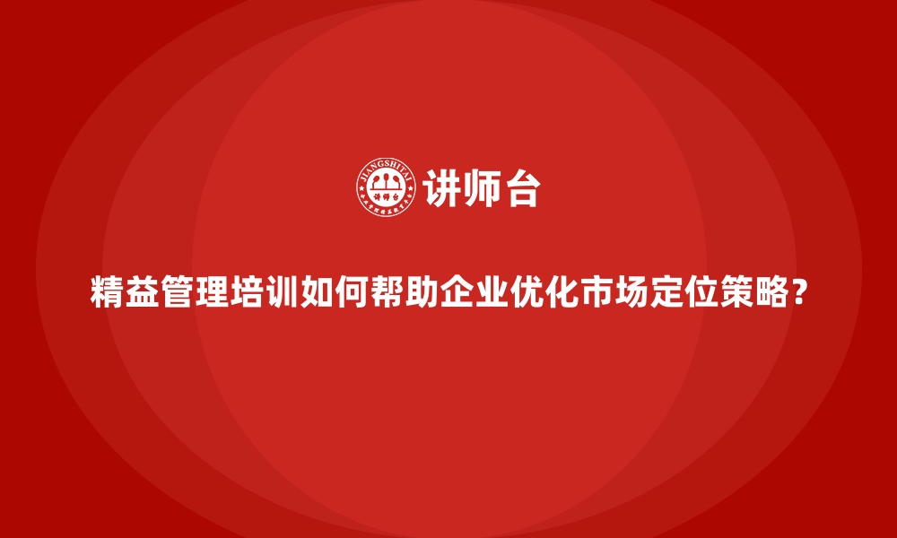 精益管理培训如何帮助企业优化市场定位策略？