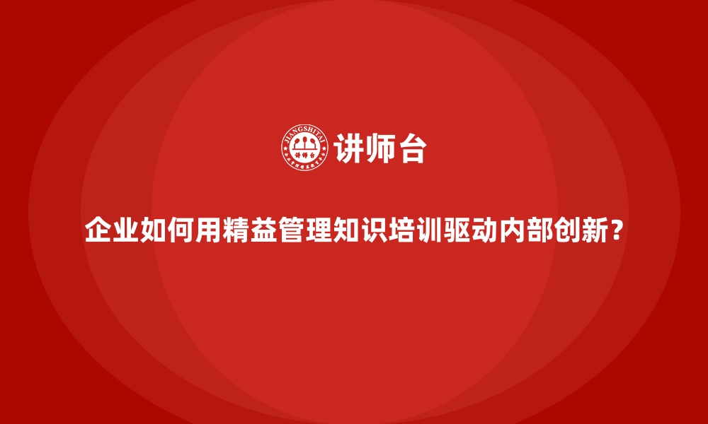 企业如何用精益管理知识培训驱动内部创新？