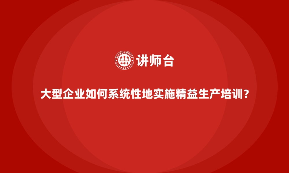 文章大型企业如何系统性地实施精益生产培训？的缩略图