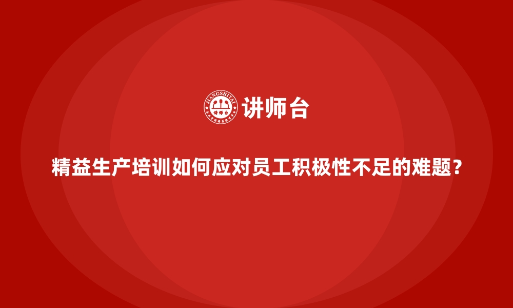 精益生产培训如何应对员工积极性不足的难题？