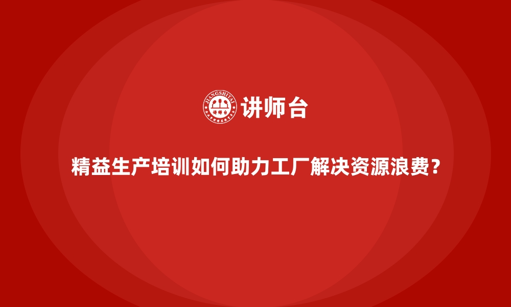 精益生产培训如何助力工厂解决资源浪费？