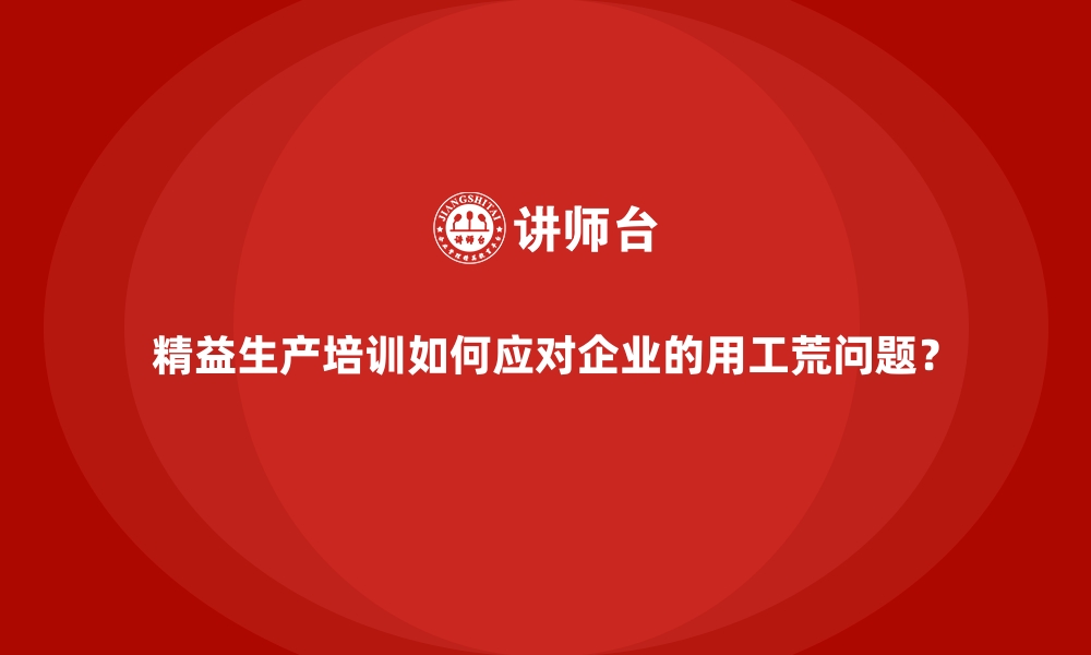 精益生产培训如何应对企业的用工荒问题？