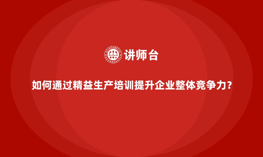 如何通过精益生产培训提升企业整体竞争力？