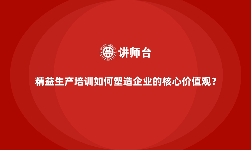 精益生产培训如何塑造企业的核心价值观？