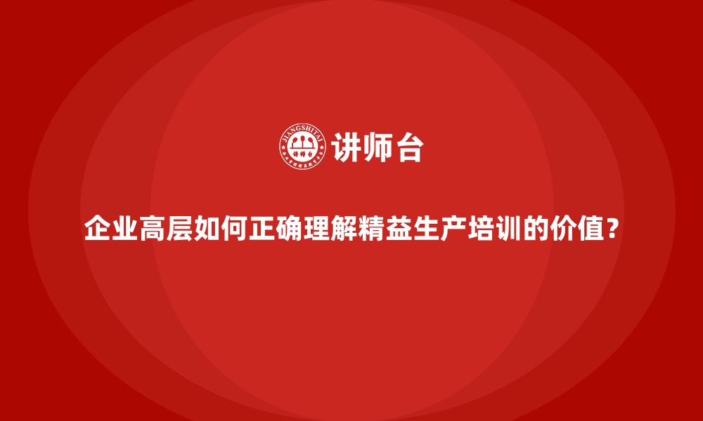 企业高层如何正确理解精益生产培训的价值？