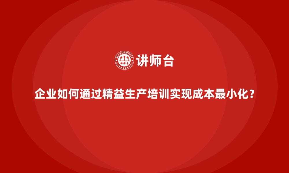 企业如何通过精益生产培训实现成本最小化？