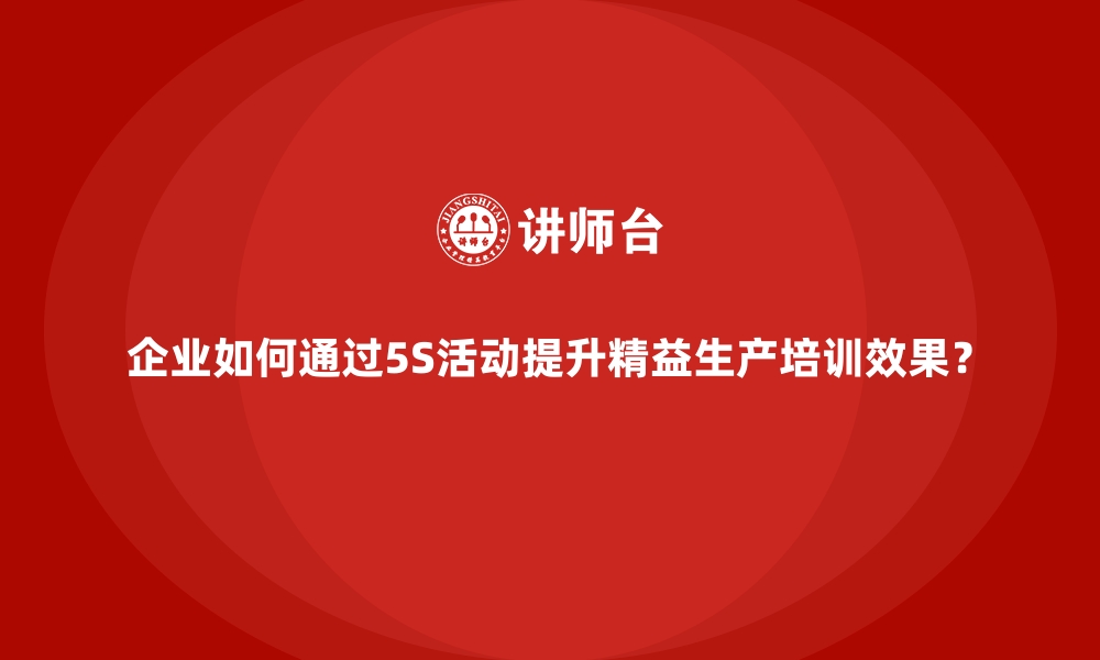 文章企业如何通过5S活动提升精益生产培训效果？的缩略图