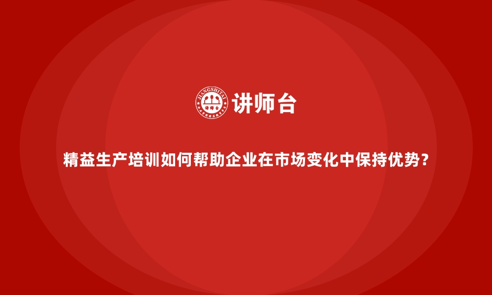 精益生产培训如何帮助企业在市场变化中保持优势？