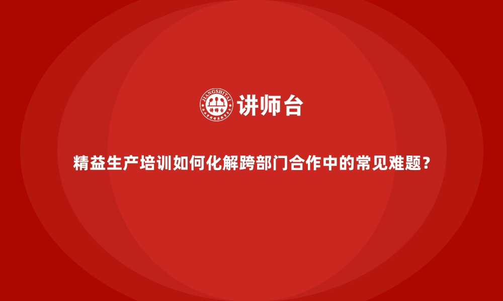 文章精益生产培训如何化解跨部门合作中的常见难题？的缩略图