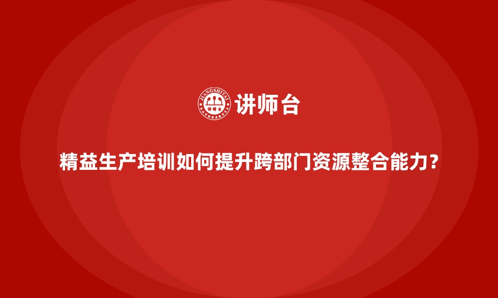 文章精益生产培训如何提升跨部门资源整合能力？的缩略图