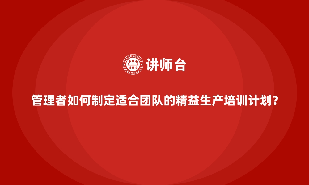 管理者如何制定适合团队的精益生产培训计划？