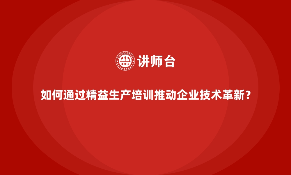 如何通过精益生产培训推动企业技术革新？