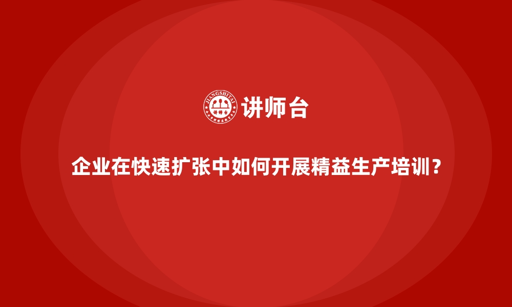 企业在快速扩张中如何开展精益生产培训？