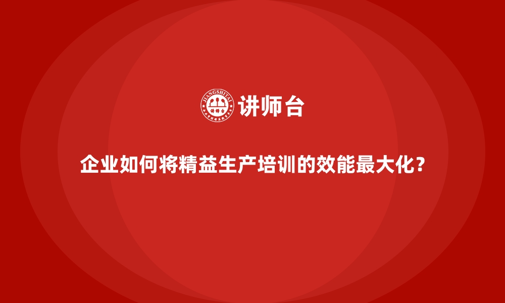 企业如何将精益生产培训的效能最大化？