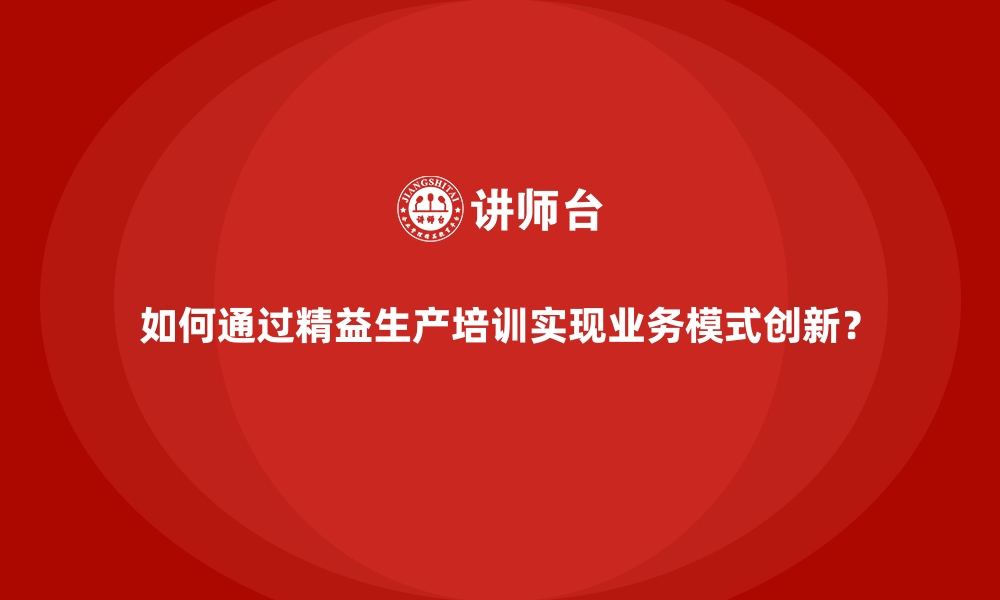 如何通过精益生产培训实现业务模式创新？