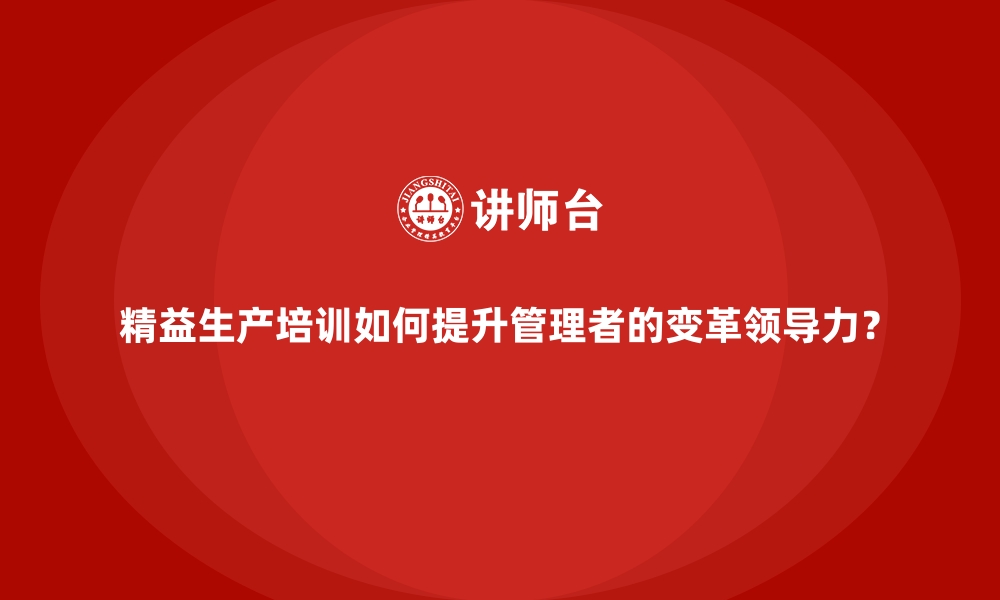 精益生产培训如何提升管理者的变革领导力？