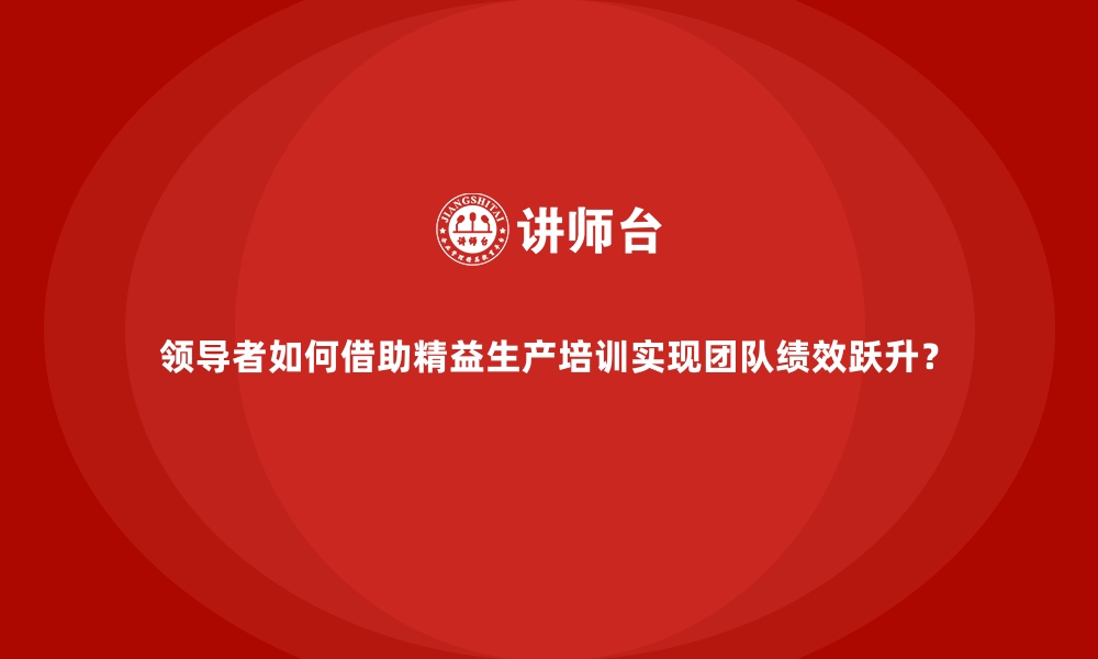 领导者如何借助精益生产培训实现团队绩效跃升？