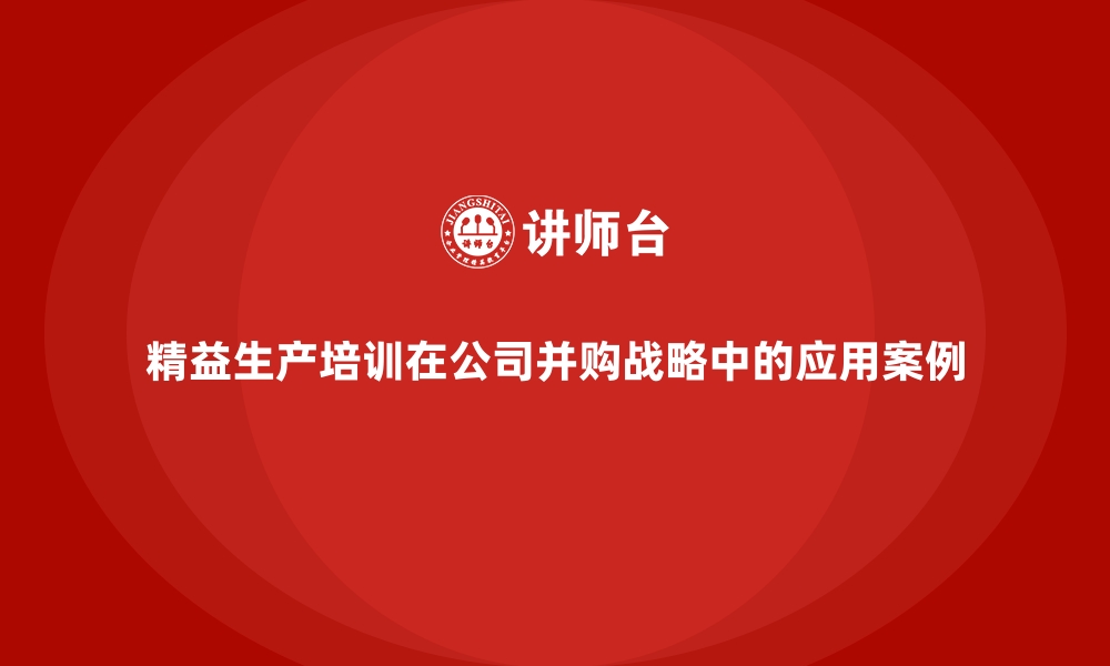 精益生产培训在公司并购战略中的应用案例