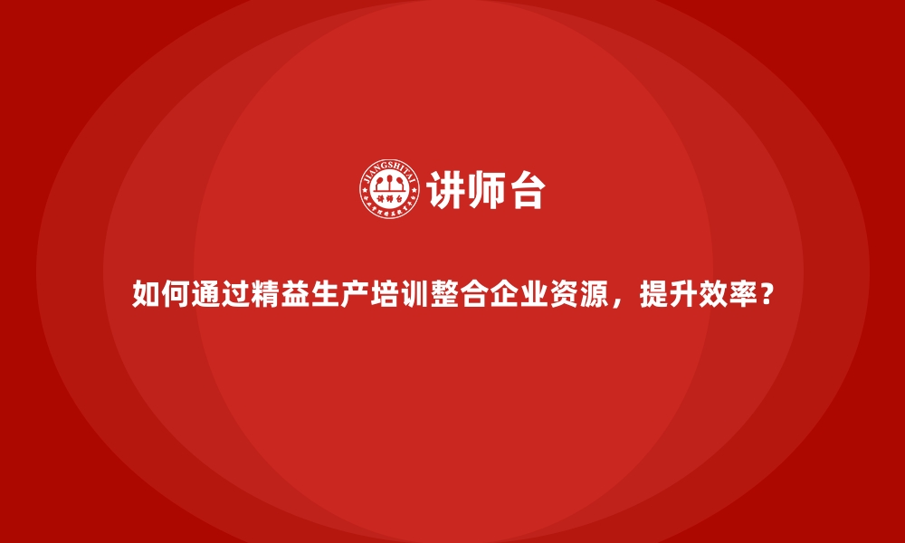 如何通过精益生产培训整合企业资源，提升效率？