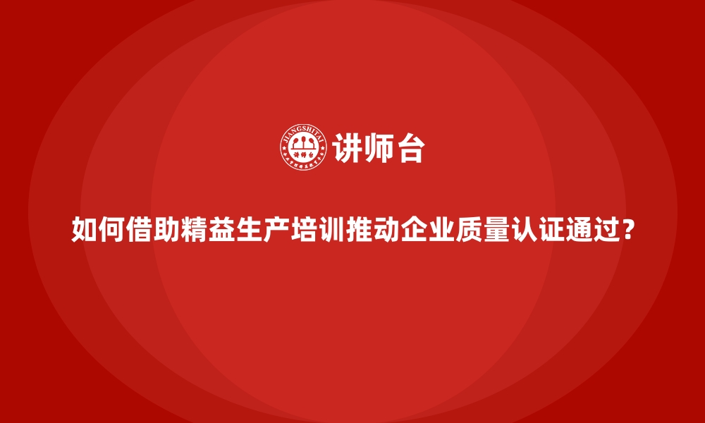 文章如何借助精益生产培训推动企业质量认证通过？的缩略图