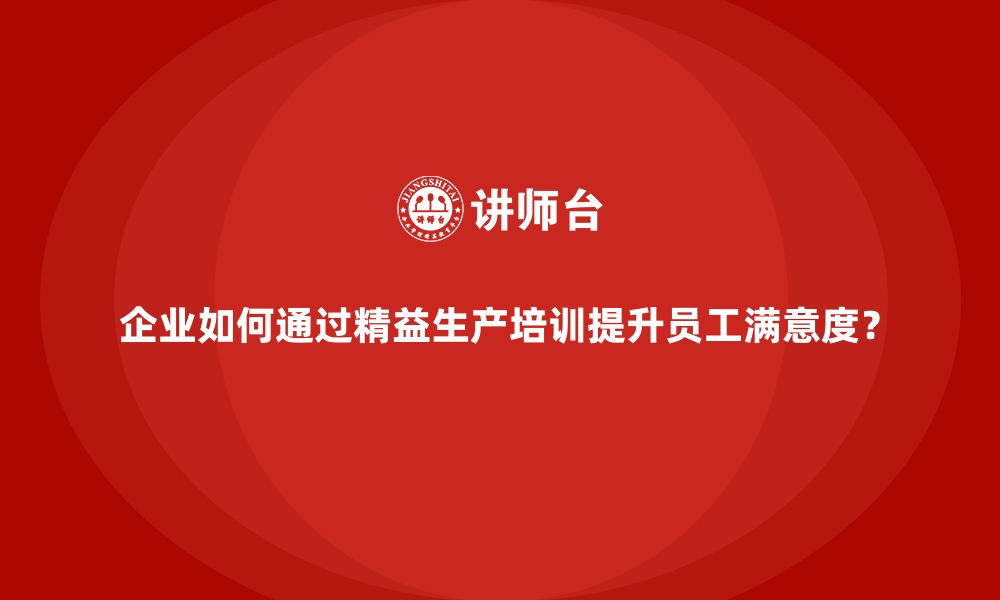 企业如何通过精益生产培训提升员工满意度？