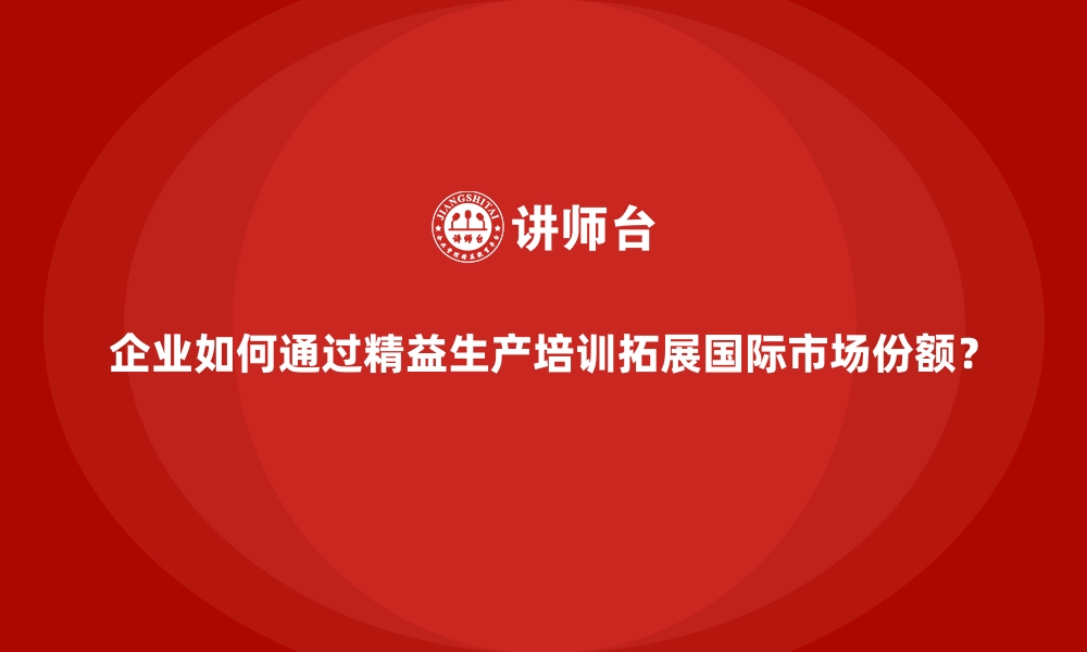 企业如何通过精益生产培训拓展国际市场份额？